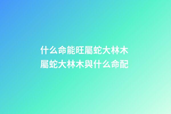 什么命能旺屬蛇大林木 屬蛇大林木與什么命配